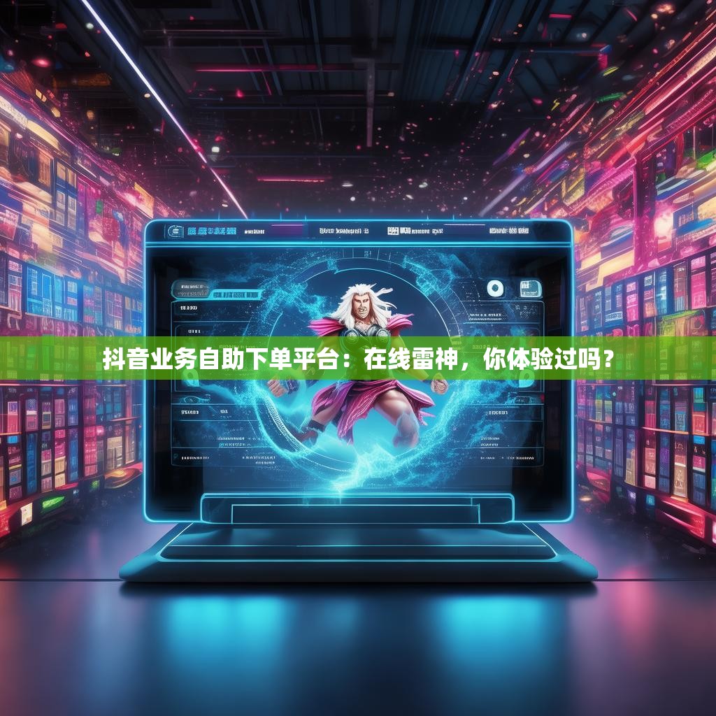 抖音业务自助下单平台:在线雷神,你体验过吗?